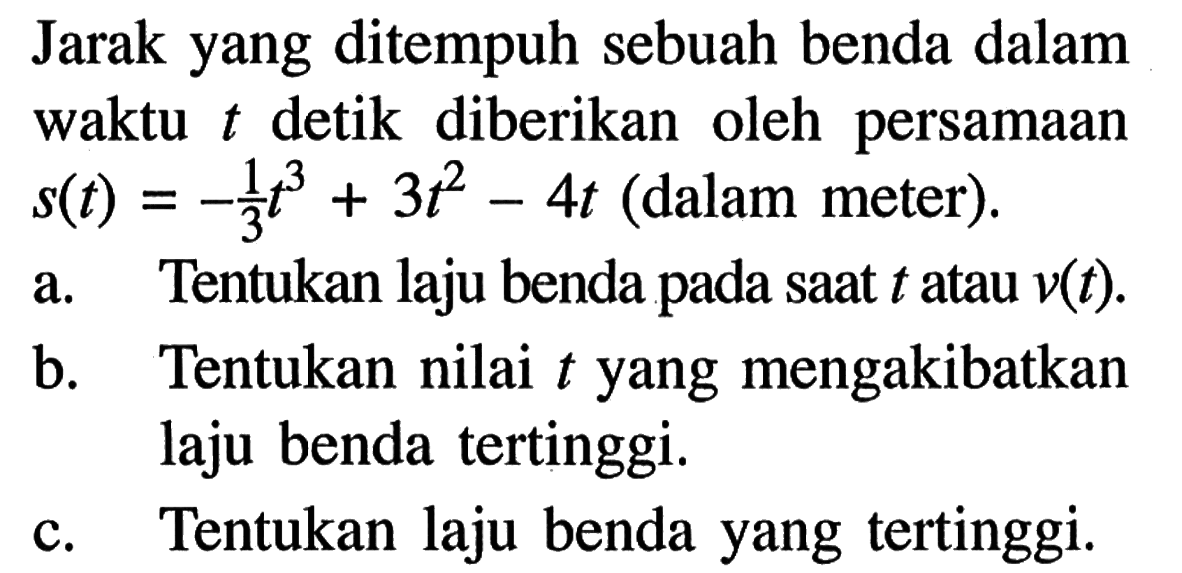 Jarak yang ditempuh sebuah benda dalam waktu t detik diberikan oleh persamaan s(t)=-1/3 t^3+3t^2-4t (dalam meter). a. Tentukan laju benda pada saat t atau v(t) . b. Tentukan nilai t yang mengakibatkan laju benda tertinggi. c. Tentukan laju benda yang tertinggi. 