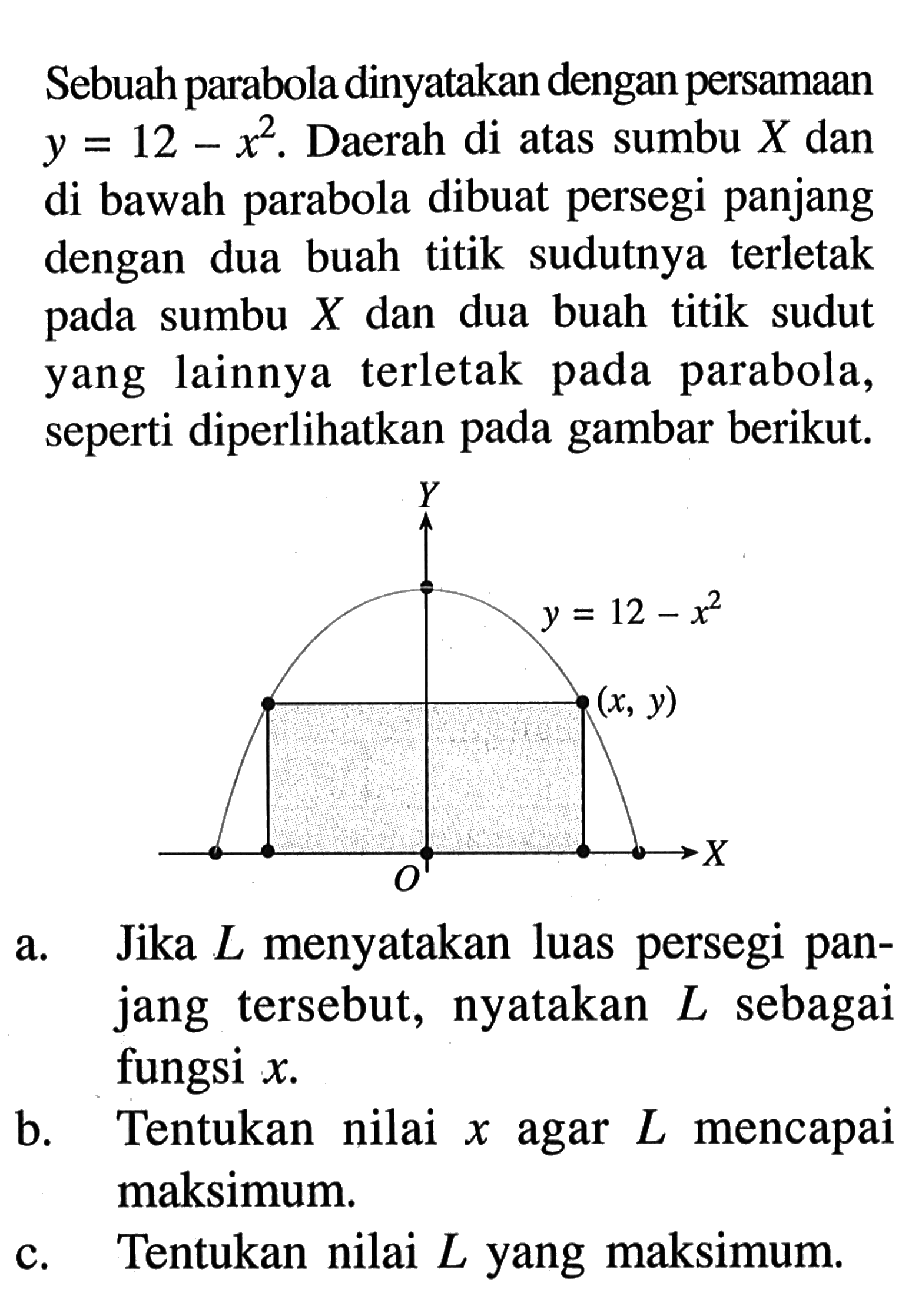 Sebuah parabola dinyatakan dengan persamaan y=12-x^2. Daerah di atas sumbu X dan di bawah parabola dibuat persegi panjang dengan dua buah titik sudutnya terletak pada sumbu X dan dua buah titik sudut yang lainnya terletak pada parabola, seperti diperlihatkan pada gambar berikut. y=12-x^2 (x,y) a. Jika L menyatakan luas persegi panjang tersebut, nyatakan L sebagai fungsi x. b. Tentukan nilai x agar L mencapai maksimum. c. Tentukan nilai L yang maksimum. 