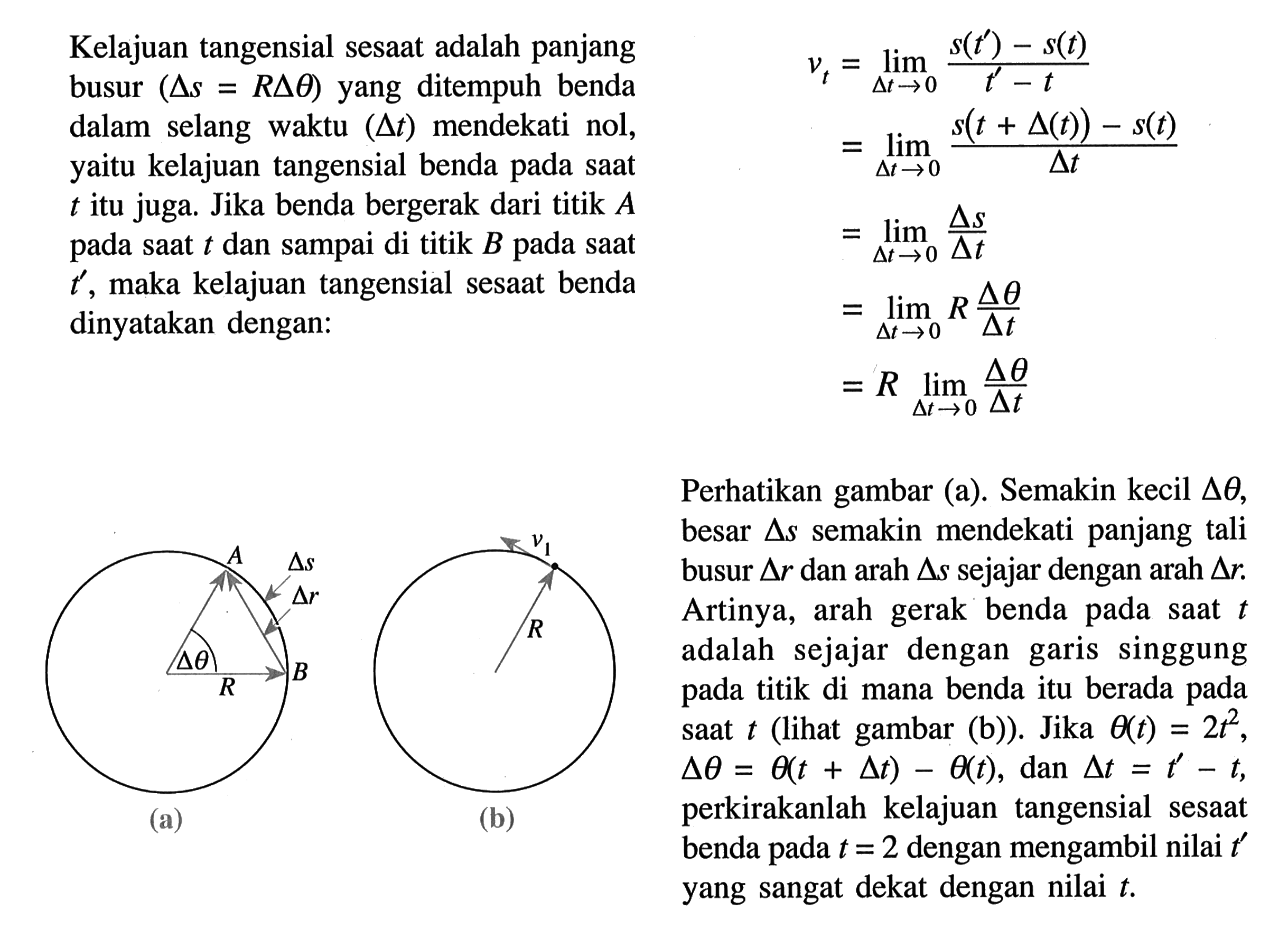 Kelajuan tangensial sesaat adalah panjang busur  (segitiga s=R segitiga theta)  yang ditempuh benda dalam selang waktu  (segitiga t)  mendekati nol, yaitu kelajuan tangensial benda pada saat  t  itu juga. Jika benda bergerak dari titik  A  pada saat  t  dan sampai di titik  B  pada saat  t' , maka kelajuan tangensial sesaat benda dinyatakan dengan: vt =limit delta t ->0 (s(t')-s(t))/(t'-t) =limit delta t ->0 s(t+delta(t))-s(t)/delta t =limit delta t ->0 delta s/delta t =limit delta t ->0 R delta theta/delta t =R limit delta t ->0 delta theta/delta t A delta s delta r delta theta B R (a) v1 R (b) Perhatikan gambar (a). Semakin kecil  delta theta , besar  delta s  semakin mendekati panjang tali busur  segitiga r  dan arah  delta s  sejajar dengan arah  delta r . Artinya, arah gerak benda pada saat  t  adalah sejajar dengan garis singgung pada titik di mana benda itu berada pada saat  t  (lihat gambar (b)). Jika  theta(t)=2t^2 ,  delta theta=theta(t+delta t)-theta(t) , dan  delta t=t'-t , perkirakanlah kelajuan tangensial sesaat benda pada  t=2  dengan mengambil nilai  t'  yang sangat dekat dengan nilai  t .