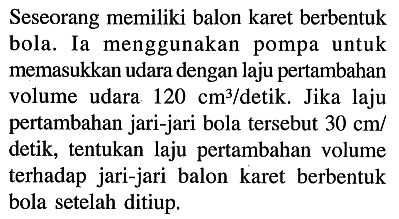 Seseorang memiliki balon karet berbentuk bola. Ia menggunakan pompa untuk memasukkan udara dengan laju pertambahan volume udara 120 cm^3 / detik. Jika laju pertambahan jari-jari bola tersebut 30 cm / detik, tentukan laju pertambahan volume terhadap jari-jari balon karet berbentuk bola setelah ditiup.