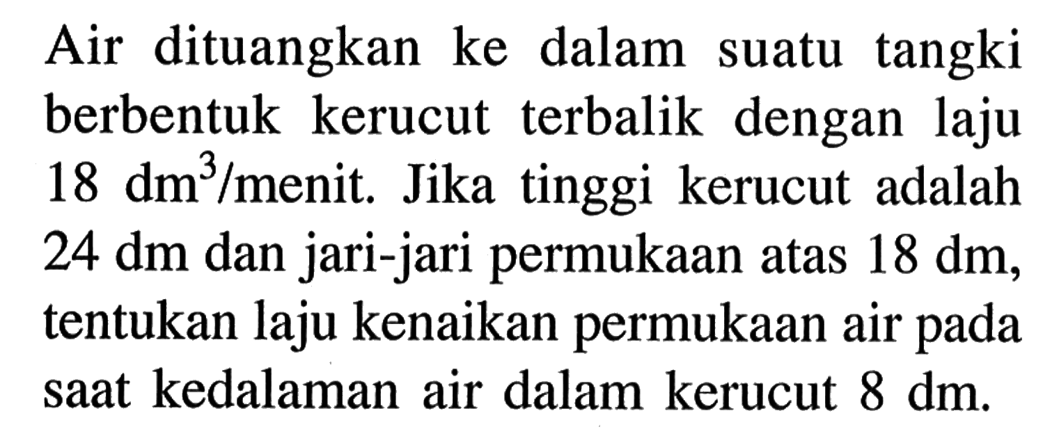 Air dituangkan ke dalam suatu tangki berbentuk kerucut terbalik dengan laju 18 dm^3/menit. Jika tinggi kerucut adalah 24 dm dan jari-jari permukaan atas 18 dm, tentukan laju kenaikan permukaan air pada saat kedalaman air dalam kerucut 8 dm.