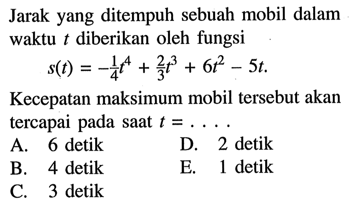 Jarak yang ditempuh sebuah mobil dalam waktu t diberikan oleh fungsi s(t)=-1/4 t^4+2/3 t^3+6t^2-5t. Kecepatan maksimum mobil tersebut akan tercapai pada saat t=....