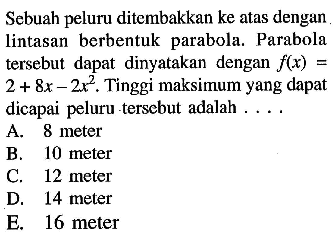 Sebuah peluru ditembakkan ke atas dengan lintasan berbentuk parabola. Parabola tersebut dapat dinyatakan dengan f(x)=2+8x-2x^2. Tinggi maksimum yang dapat dicapai peluru tersebut adalah ....