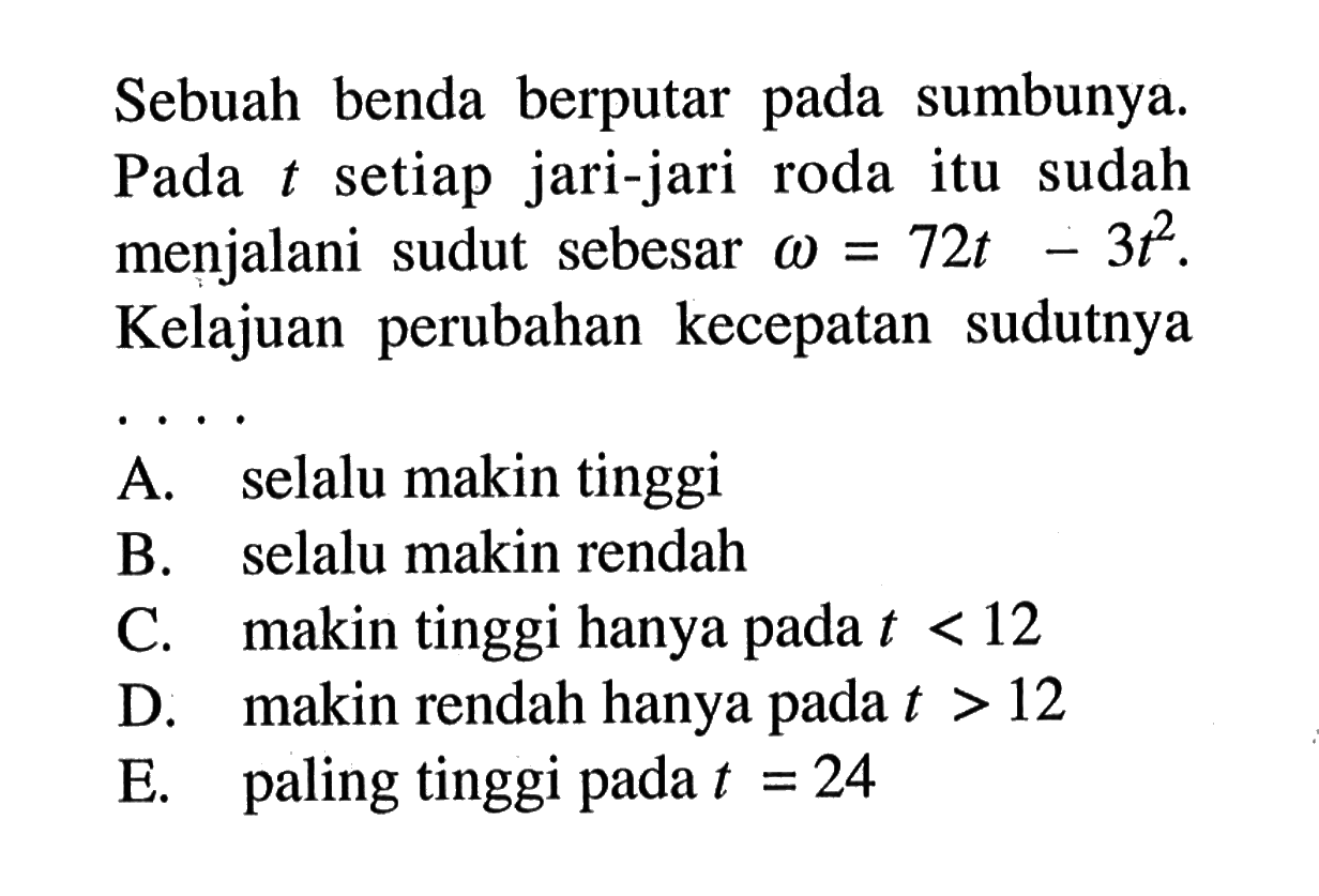 Sebuah benda berputar pada sumbunya. Pada t setiap jari-jari roda itu sudah menjalani sudut sebesar omega=72t-3t^2. Kelajuan perubahan kecepatan sudutnya... A. selalu makin tinggi B. selalu makin rendah C. makin tinggi hanya pada t<12 D. makin rendah hanya pada t>12 E. paling tinggi pada t=24