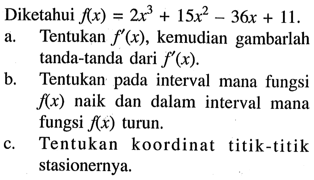 Diketahui f(x)=2x^3+15x^2-36x+11 a. Tentukan f'(x), kemudian gambarlah tanda-tanda dari f'(x). b. Tentukan pada interval mana fungsi f(x) naik dan dalam interval mana fungsi f(x) turun. c. Tentukan koordinat titik-titik stasionernya.