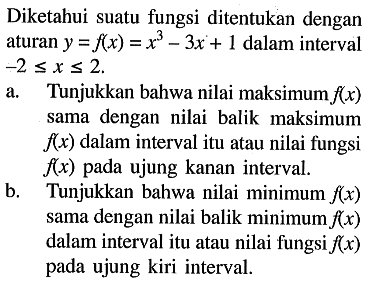 Diketahui suatu fungsi ditentukan dengan aturan y=f(x)=x^3-3x+1 dalam interval -2<= x <=2.a. Tunjukkan bahwa nilai maksimum f(x) sama dengan nilai balik maksimum f(x) dalam interval itu atau nilai fungsi f(x) pada ujung kanan interval.b. Tunjukkan bahwa nilai minimum f(x) sama dengan nilai balik minimum f(x) dalam interval itu atau nilai fungsi f(x) pada ujung kiri interval.