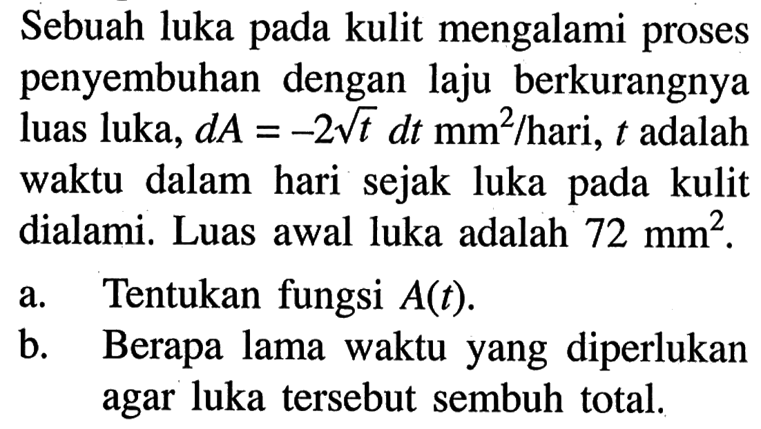 Sebuah luka pada kulit mengalami proses penyembuhan dengan laju berkurangnya luas luka,  dA=-2 akar(t) dt mm^2/hari,  t  adalah waktu dalam hari sejak luka pada kulit dialami. Luas awal luka adalah  72 mm^2 .a. Tentukan fungsi  A(t) .b. Berapa lama waktu yang diperlukan agar luka tersebut sembuh total.