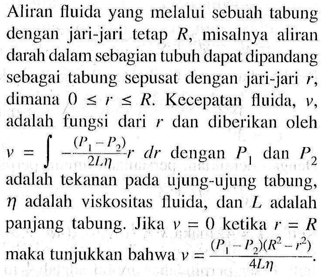 Aliran fluida yang melalui sebuah tabung dengan jari-jari tetap R, misalnya aliran darah dalam sebagian tubuh dapat dipandang sebagai tabung sepusat dengan jari-jari r, dimana 0<=r<=R. Kecepatan fluida, v, adalah fungsi dari r dan diberikan oleh v=integral -(P1-P2)/(2L eta) r dr dengan P1 dan P2 adalah tekanan pada ujung-ujung tabung, eta adalah viskositas fluida, dan L adalah panjang tabung. Jika v=0 ketika r=R maka tunjukkan bahwa v=(P1-P2)(R^2-r^2)/(4L eta).