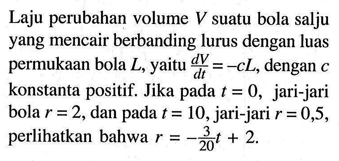 Laju perubahan volume V suatu bola salju yang mencair berbanding lurus dengan luas permukaan bola L, yaitu dV/dt=-cL, dengan c konstanta positif. Jika pada t=0, jari-jari bola r=2, dan pada t=10, jari-jari r=0,5, perlihatkan bahwa r=-3/20t+2.