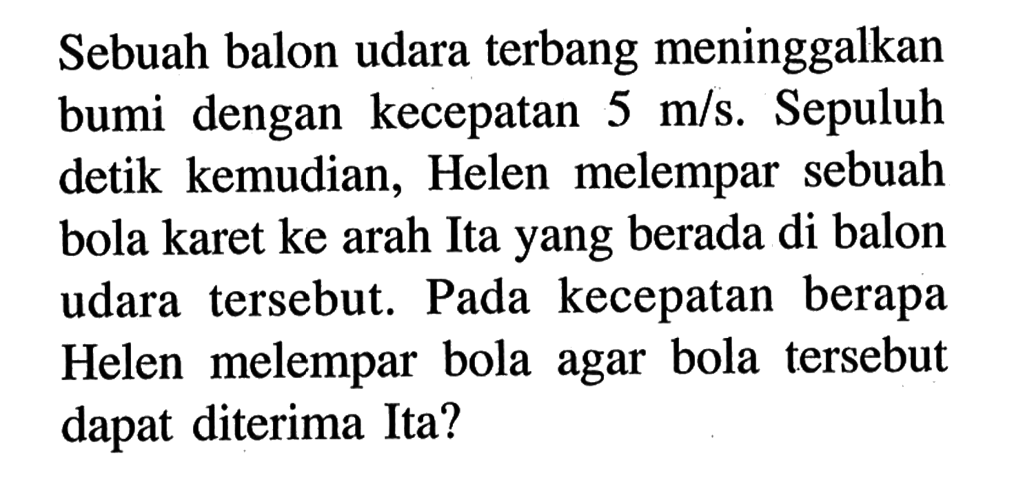 Sebuah balon udara terbang meninggalkan bumi dengan kecepatan  5 m/s . Sepuluh detik kemudian, Helen melempar sebuah bola karet ke arah Ita yang berada di balon udara tersebut. Pada kecepatan berapa Helen melempar bola agar bola tersebut dapat diterima Ita?