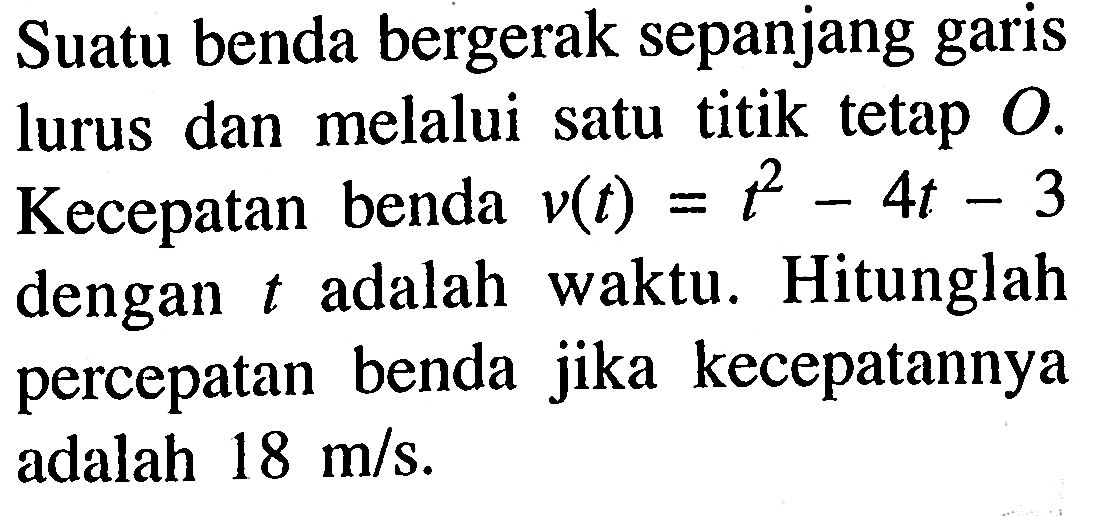 Suatu benda bergerak sepanjang garis lurus dan melalui satu titik tetap O. Kecepatan benda v(t) = t^2 - 4t - 3 dengan t adalah waktu. Hitunglah percepatan benda jika kecepatannya adalah 18 m/s.