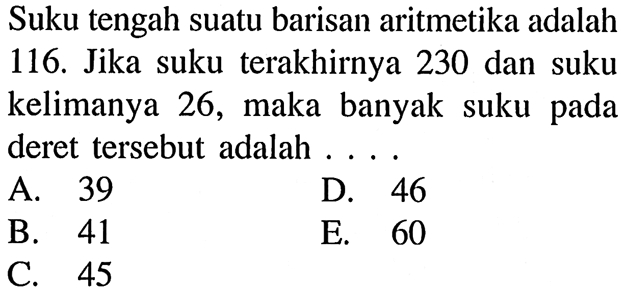 Suku tengah suatu barisan aritmetika adalah 116. Jika suku terakhirnya 230 dan suku kelimanya 26, maka banyak suku pada deret tersebut adalah ...