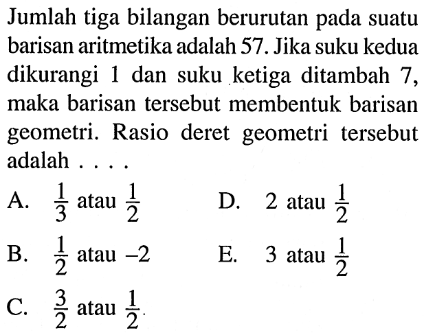 Jumlah tiga bilangan berurutan pada suatu barisan aritmetika adalah 57. Jika suku kedua dikurangi 1 dan suku ketiga ditambah 7, maka barisan tersebut membentuk barisan geometri. Rasio deret geometri tersebut adalah . . . .