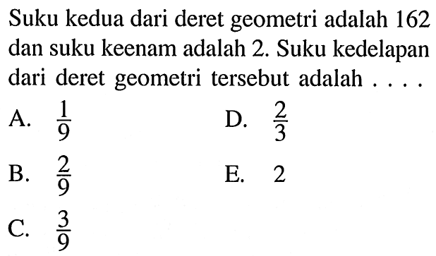 Suku kedua dari deret geometri adalah 162 dan suku keenam adalah 2. Suku kedelapan dari deret geometri tersebut adalah ...... A. 1/9 B. 2/9 C. 3/9 D. 2/3 E. 2