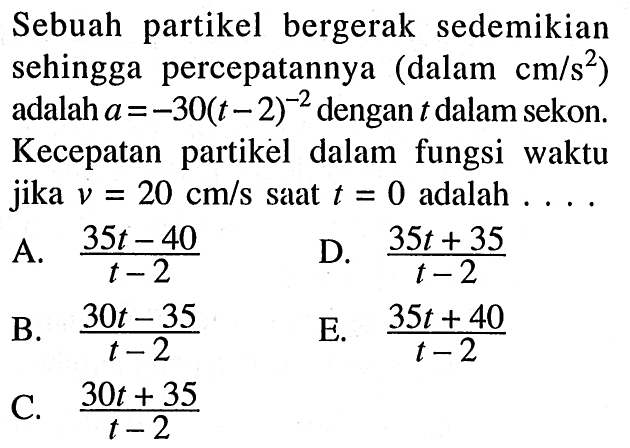 Sebuah partikel bergerak sedemikian sehingga percepatannya (dalam cm/s^2) adalah a=-30(t-2)^(-2) dengan t dalam sekon. Kecepatan partikel dalam fungsi waktu jika v=20 cm/s saat t=0 adalah.... 