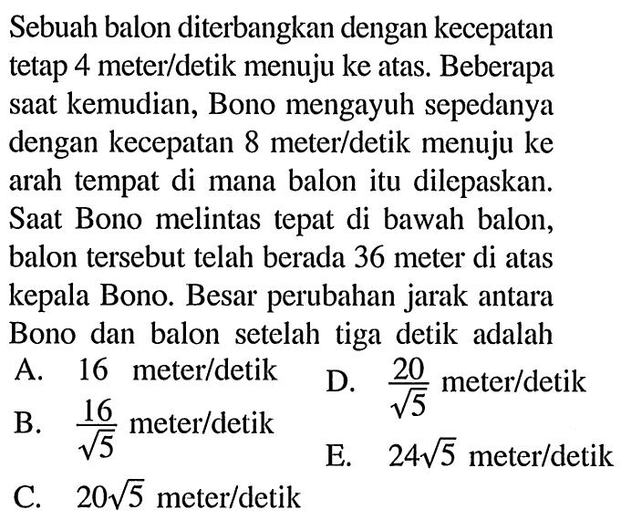 Sebuah balon diterbangkan dengan kecepatan tetap 4 meter/detik menuju ke atas. Beberapa saat kemudian, Bono mengayuh sepedanya dengan kecepatan 8 meter/detik menuju ke arah tempat di mana balon itu dilepaskan. Saat Bono melintas tepat di bawah balon, balon tersebut telah berada 36 meter di atas kepala Bono. Besar perubahan jarak antara Bono dan balon setelah tiga detik adalah....