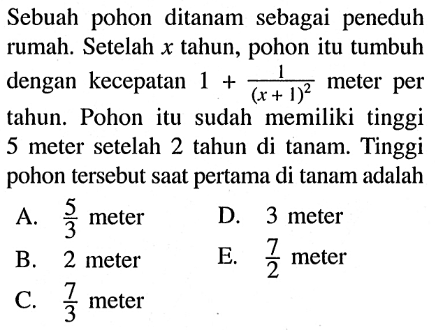 Sebuah pohon ditanam sebagai peneduh rumah. Setelah  x  tahun, pohon itu tumbuh dengan kecepatan  1+1/(x+1)^2  meter per tahun. Pohon itu sudah memiliki tinggi 5 meter setelah 2 tahun di tanam. Tinggi pohon tersebut saat pertama di tanam adalah