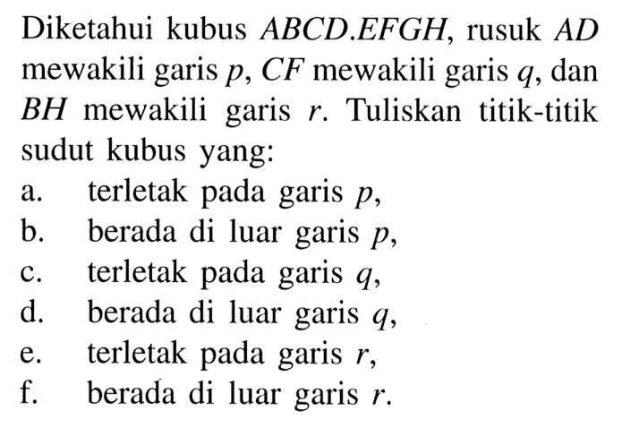 Diketahui kubus ABCD.EFGH, rusuk AD mewakili garis p, CF mewakili garis q dan BH mewakili garis r. Tuliskan titik-titik sudut kubus yang: a. terletak pada garis p, b. berada di luar garis p, C. terletak pada garis q, d. berada di luar garis q, e. terletak pada garis r, f. berada di luar garis r