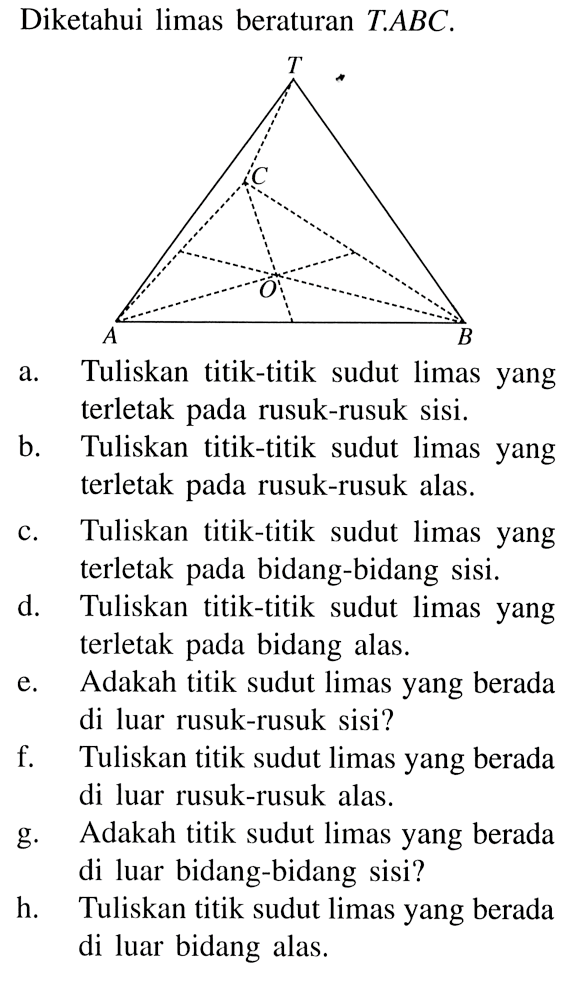 Diketahui limas beraturan T.ABC. a. Tuliskan titik-titik sudut limas yang terletak pada rusuk-rusuk sisi. b. Tuliskan titik-titik sudut limas yang terletak pada rusuk-rusuk alas. c. Tuliskan titik-titik sudut limas yang terletak pada bidang-bidang sisi. d. Tuliskan titik-titik sudut limas yang terletak bidang pada alas. e. Adakah titik sudut limas yang berada di luar rusuk-rusuk sisi? f. Tuliskan titik sudut limas yang berada di luar rusuk-rusuk alas. g. Adakah titik sudut limas yang berada g di luar bidang-bidang sisi? h. Tuliskan titik sudut limas yang berada di luar bidang alas.