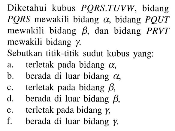 Diketahui kubus PQRS . TUVW, bidang PQRS mewakili bidang alpha, bidang PQUT mewakili bidang beta, dan bidang PRVT mewakili bidang gamma. Sebutkan titik-titik sudut kubus yang:a. terletak pada bidang a, b. berada di luar bidang a, c. terletak pada bidang b, d. berada di luar bidang b, e. terletak pada bidang gamma, f. berada di luar bidang gamma. 