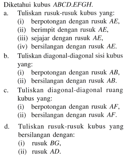 Diketahui kubus ABCD.EFGH. a. Tuliskan rusuk-rusuk kubus yang: (i) berpotongan dengan rusuk AE, (ii) berimpit dengan rusuk AE, (iii) sejajar dengan rusuk AE, (iv) bersilangan dengan rusuk AE, b. Tuliskan diagonal-diagonal sisi kubus yang: (i) berpotongan dengan rusuk AB, (ii) bersilangan dengan rusuk AB. c. Tuliskan diagonal-diagonal ruang kubus yang: (i) berpotongan dengan rusuk AF, (ii) bersilangan dengan rusuk AF. d. Tuliskan rusuk-rusuk kubus yang bersilangan dengan: (i) rusuk BG, (ii) rusuk AD.