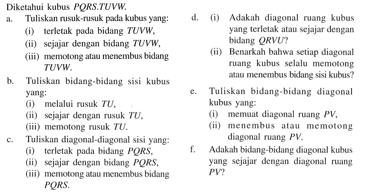 Diketahui kubus PQRS.TUVW. a. Tuliskan rusuk-rusuk pada kubus yang: (i) terletak bidang TUVW, (ii) sejajar dengan bidang TUVW, (iii) memotong atau menembus bidang TUVW. b. Tuliskan bidang-bidang sisi kubus yang: (i) melalui rusuk TU,  (ii) sejajar dengan rusuk TU, (iii) memotong rusuk TU. c. Tuliskan diagonal-diagonal sisi yang: (i) terletak pada bidang PQRS, (ii) sejajar dengan bidang PQRS, (iii) memotong atau menembus bidang PQRS. d. (i) Adakah diagonal ruang kubus yang terletak atau sejajar dengan bidang QRVU? (ii) Benarkah bahwa setiap diagonal ruang kubus selalu memotong atau menembus bidang sisi kubus? c. Tuliskan bidang-bidang diagonal kubus yang: (i) membuat diagonal ruang PV, (ii) menembus atau memotong diagonal ruang PV. f. Adakah bidang-bidang diagonal kubus yang sejajar dengan diagonal ruang PV?