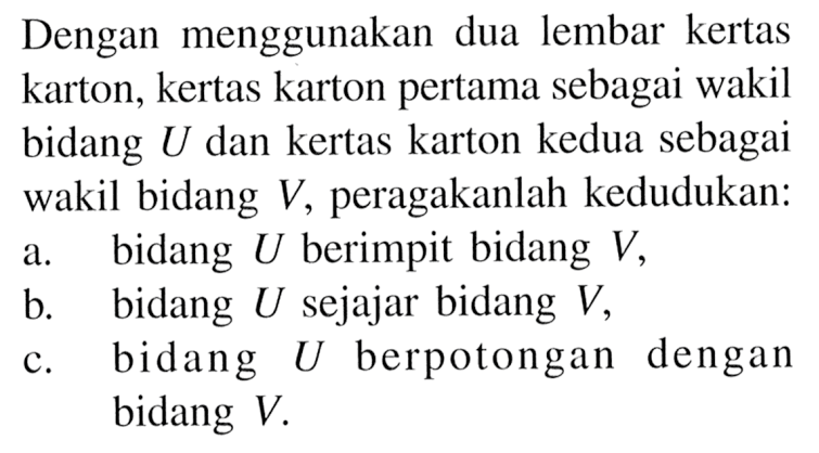 Dengan menggunakan dua lembar kertas karton, kertas karton pertama sebagai wakil bidang U dan kertas karton kedua sebagai wakil bidang V, peragakanlah kedudukan: a. bidang U berimpit bidang V, b. bidang U sejajar bidang V, c. bidang U berpotongan dengan bidang V.