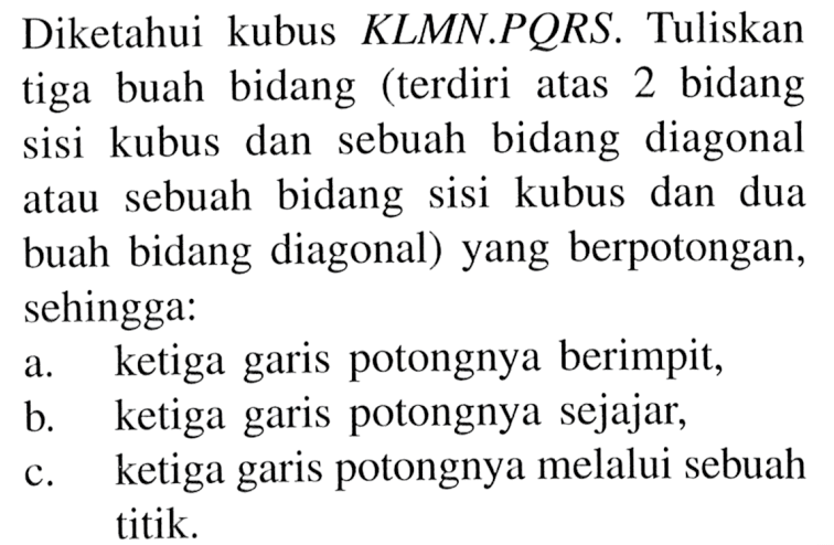 Diketahui kubus KLMN.PQRS. Tuliskan tiga buah bidang (terdiri bidang atas 2 dan sebuah bidang diagonal sisi kubus sebuah bidang sisi kubus dan dua atau buah bidang diagonal) yang berpotongan, sehingga: a. ketiga garis potongnya berimpit b. ketiga garis potongnya sejajar,c. ketiga garis potongnya melalui sebuah titik.