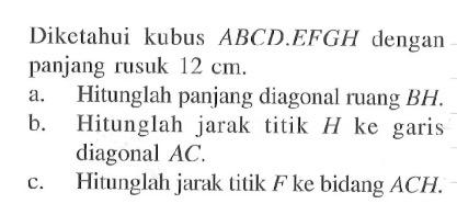 Diketahui kubus ABCD.EFGH dengan panjang rusuk 12 cm. a. Hitunglah panjang diagonal ruang BH. b. Hitunglah jarak titik H ke garis diagonal AC. c. Hitunglah jarak titik F ke bidang ACH.