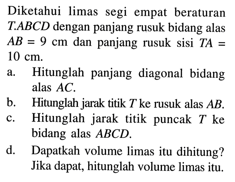 Diketahui limas segi empat beraturan TABCD dengan panjang rusuk bidang alas AB= 9 cm dan panjang rusuk sisi TA = 10 cm: a.Hitunglah panjang diagonal bidang alas AC. B. Hitunglah jarak titik T ke rusuk alas AB. c.Hitunglah jarak titik puncak T ke bidang alas ABCD. d. Dapatkah volume limas itu dihitung? Jika dapat, hitunglah volume limas itu.