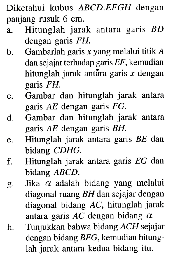 Diketahui kubus ABCD.EFGH dengan panjang rusuk 6 cm. a. Hitunglah jarak antara garis BD dengan garis FH. b. Gambarlah garis x yang melalui titik A dan sejajar terhadap garis EF, kemudian hitunglah jarak antara garis x dengan garis FH. c. Gambar dan hitunglah jarak antara garis AE dengan garis FG. d. Gambar dan hitunglah jarak antara garis AE dengan garis BH. e. Hitunglah jarak antara garis BE dan bidang CDHG. f. Hitunglah jarak antara garis EG dan bidang ABCD. g. Jika alpha adalah bidang yang melalui diagonal ruang BH dan sejajar dengan diagonal bidang AC, hitunglah jarak antara garis AC dengan bidang alpha. h. Tunjukkan bahwa bidang ACH sejajar dengan bidang BEG, kemudian hitunglah jarak antara kedua bidang itu.