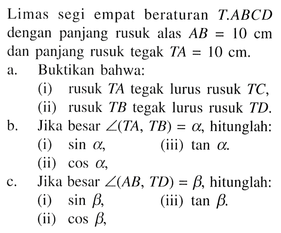 Limas segi empat beraturan T.ABCD dengan panjang rusuk alas AB = 10 cm dan panjang rusuk tegak TA = 10 cm. 
a. Buktikan bahwa: 
(i) rusuk TA tegak lurus rusuk TC, 
(ii) rusuk TB tegak lurus rusuk TD. 
b. Jika besar sudut (TA, TB) = alpha, hitunglah: 
(i) sin alpha, 
(ii) cos alpha,
(iii) tan alpha.
c. Jika besar sudut (AB, TD) = beta, hitunglah: 
(i) sin beta, 
(ii) cos beta, 
(iii)  tan beta.