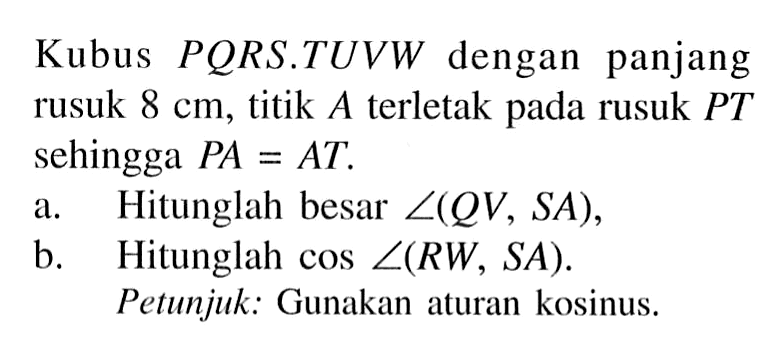Kubus PQRS.TUVW dengan panjang rusuk 8 cm, titik A terletak pada rusuk PT sehingga PA = AT. a.Hitunglah besar sudut(QV, SA), b. Hitunglah cos sudut (RW, SA). Petunjuk: Gunakan aturan kosinus.
