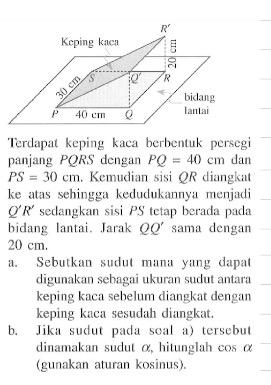 Keping kaca bidang lantai P Q R S Q' R' 30 cm 20 cm 40 cm 
Terdapat keping kaca berbentuk persegi panjang  P Q R S  dengan  P Q=40 cm  dan  P S=30 cm . Kemudian sisi  Q R  diangkat ke atas sehingga kedudukannya menjadi  Q' R'  sedangkan sisi  P S  tetap berada pada bidang lantai. Jarak  Q Q'  sama dengan  20 cm .
a. Sebutkan sudut mana yang dapat digunakan sehagai ukuran sudut antara keping kaca sebelum diangkat dengan keping kaca sesudah diangkat.
b. Jika sudut pada soal a) tersebut dinamakan sudut  a , hitunglah  cos a  (gunakan aturan kosinus).