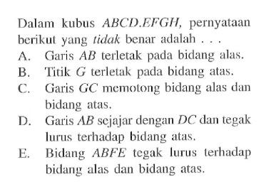 Dalam kubus  ABCD . EFGH, pernyataan berikut yang tidak benar adalah ... A. Garis AB  terletak pada bidang alas.B. Titik G terletak pada bidang atas.C. Garis GC memotong bidang alas dan bidang atas.D. Garis AB sejajar dengan DC dan tegak lurus terhadap bidang atas.E. Bidang ABFE tegak lurus terhadap bidang alas dan bidang atas. 