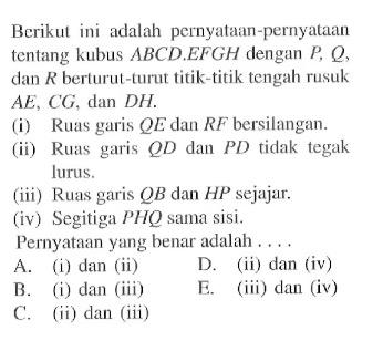 Berikut ini adalah pernyalaan-pernyataan tentang kubus ABCD.EFGH dengan P, Q, dan R berturut-turut titik-titik tengah rusuk AE, CG, dan DH. (i) Ruas garis QE dan RF bersilangan. (ii) Ruas garis QD dan PD tidak tegak lurus. (iii) Ruas garis QB dan HP sejajar. (iv) Segitiga PHQ sama sisi. Pernyataan ying henar adalah . . . .