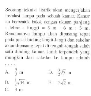 Seorang teknisi listrik akan mengerjakan instalasi lampu pada sebuah kamar. Kamar itu berbentuk balok dengun ukuran panjang : Iebar : tinggi = 5 m : 6 m : 3 m. Rencananya lampu akan dipasang tepat pada pusat bidang langit-langit dan sakelar akan dipasang tepat di tengah-tengah salah satu dinding kamar. Jarak terpendek yang mungkin dari sakelar ke lampu adalah . . . .