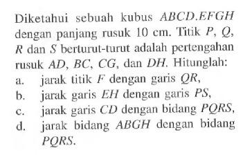 Diketahui sebuah kubus ABCDEFGH dengan panjang rusuk 10 cm. Titik P, Q R dan $ berturul-turut adalah pettengahan rusuk AD, BC, CG, dan DH. Hitunglah: a. jarak titik F dengan garis QR, b. jarak garis EH dengan gas PS, c. CD dengan bidang PQRS, d. jarak garis jarak bidang ABGH dengan bidang PQRS.