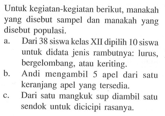 Untuk kegiatan-kegiatan berikut, manakah yang disebut sampel dan manakah yang disebut populasi. a. Dari 38 siswa kelas XII dipilih 10 siswa untuk didata jenis rambutnya: lurus, bergelombang, atau keriting. b. Andi mengambil 5 apel dari satu keranjang apel yang tersedia. c. Dari satu mangkuk sup diambil satu sendok untuk dicicipi rasanya. 