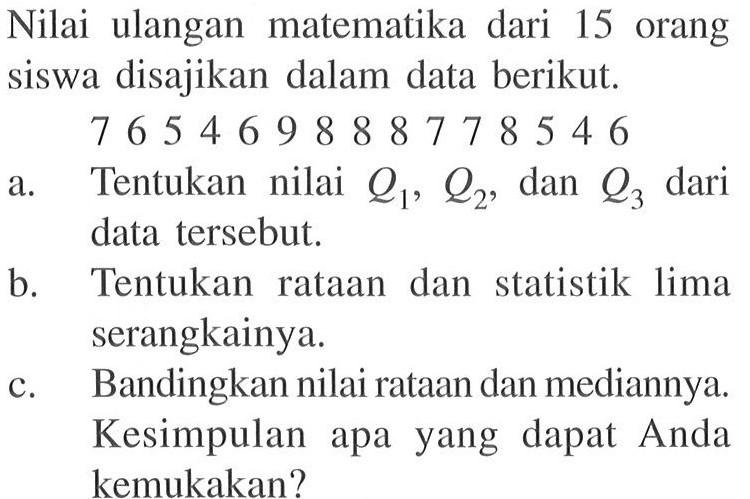 Nilai ulangan matematika dari 15 orang siswa disajikan dalam data berikut. 7 6 5 4 6 9 8 8 8 7 7 8 5 4 6 a. Tentukan nilai Q1, Q2, dan Q3 dari data tersebut. b. Tentukan rataan dan statistik lima serangkainya. c. Bandingkan nilai rataan dan mediannya. Kesimpulan apa yang dapat Anda kemukakan?