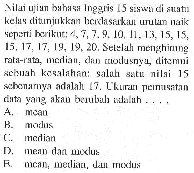 Nilai ujian bahasa Inggris 15 siswa di suatu kelas ditunjukkan berdasarkan urutan naik seperti berikut: 4,7,7,9,10,11,13,15,15,15,17,17,19,19,20. Setelah menghitung rata-rata, median, dan modusnya, ditemui sebuah kesalahan: salah satu nilai 15 sebenarnya adalah 17. Ukuran pemusatan data yang akan berubah adalah ....