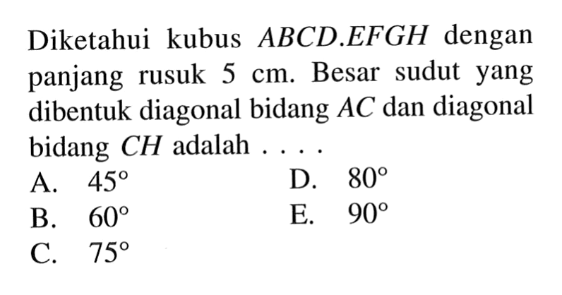 Diketahui kubus ABCD.EFGH dengan panjang rusuk 5 cm. Besar sudut yang dibentuk diagonal bidang AC dan diagonal bidang CH adalah ...