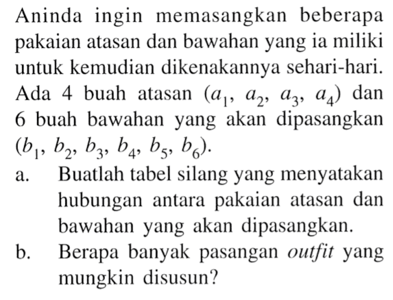 Aninda ingin memasangkan beberapa pakaian atasan dan bawahan yang ia miliki untuk kemudian dikenakannya sehari-hari.Ada 4 buah atasan (a1,a2,a3,a4) dan 6 buah bawahan yang akan dipasangkan (b1,b2, b3,b4,b5,b6) .a. Buatlah tabel silang yang menyatakan hubungan antara pakaian atasan dan bawahan yang akan dipasangkan.b. Berapa banyak pasangan outfit yang mungkin disusun?