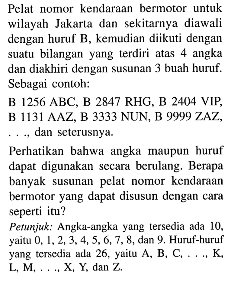 Pelat nomor kendaraan bermotor untuk wilayah Jakarta dan sekitarnya diawali dengan huruf B, kemudian diikuti dengan suatu bilangan yang terdiri atas 4 angka dan diakhiri dengan susunan 3 buah huruf. Sebagai contoh:B 1256 ABC, B 2847 RHG, B 2404 VIP, B 1131 AAZ, B 3333 NUN, B 9999 ZAZ , ..., dan seterusnya.Perhatikan bahwa angka maupun huruf dapat digunakan secara berulang. Berapa banyak susunan pelat nomor kendaraan bermotor yang dapat disusun dengan cara seperti itu?Petunjuk: Angka-angka yang tersedia ada 10, yaitu 0, 1, 2, 3, 4, 5, 6, 7, 8, dan 9. Huruf-huruf yang tersedia ada 26, yaitu A, B, C, ..., K, L, M, ..., X, Y, dan Z.