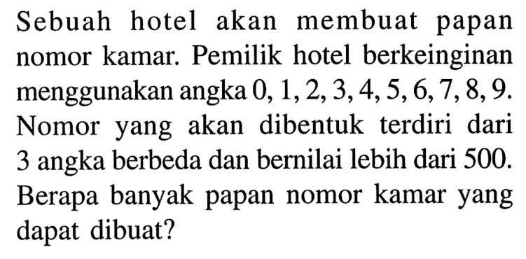 Sebuah hotel akan membuat papan nomor kamar. Pemilik hotel berkeinginan menggunakan angka 0, 1, 2, 3, 4, 5, 6, 7, 8, 9. Nomor yang akan dibentuk terdiri dari 3 angka berbeda dan bernilai lebih dari 500. Berapa banyak papan nomor kamar yang dapat dibuat?