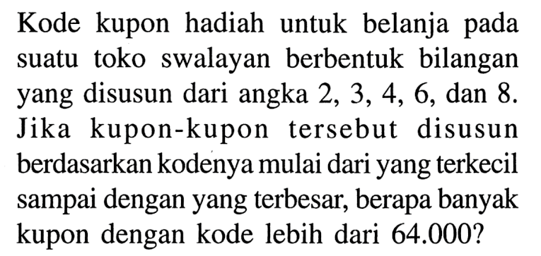 Kode kupon hadiah untuk belanja pada suatu toko swalayan berbentuk bilangan yang disusun dari angka  2,3,4,6, dan 8. Jika kupon-kupon tersebut disusun berdasarkan kodenya mulai dari yang terkecil sampai dengan yang terbesar, berapa banyak kupon dengan kode lebih dari  64.000?