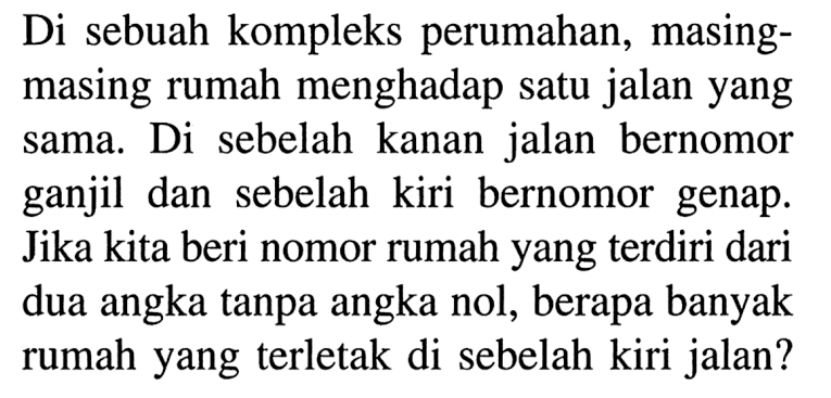 Di sebuah kompleks perumahan, masing-masing rumah menghadap satu jalan yang sama. Di sebelah kanan jalan bernomor ganjil dan sebelah kiri bernomor genap. Jika kita beri nomor rumah yang terdiri dari dua angka tanpa angka nol, berapa banyak rumah yang terletak di sebelah kiri jalan?