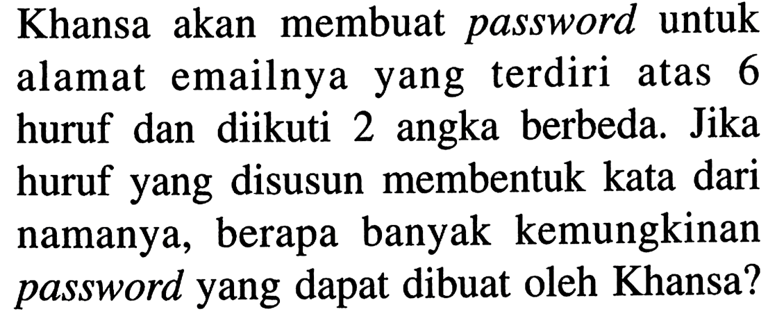 Khansa akan membuat password untuk alamat emailnya yang terdiri atas 6 huruf dan diikuti 2 angka berbeda. Jika huruf yang disusun membentuk kata dari namanya, berapa banyak kemungkinan password yang dapat dibuat oleh Khansa?