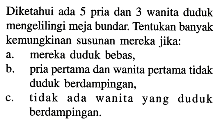 Diketahui ada 5 pria dan 3 wanita duduk mengelilingi meja bundar. Tentukan banyak kemungkinan susunan mereka jika:a. mereka duduk bebas,b. pria pertama dan wanita pertama tidak duduk berdampingan,c. tidak ada wanita yang duduk berdampingan. 