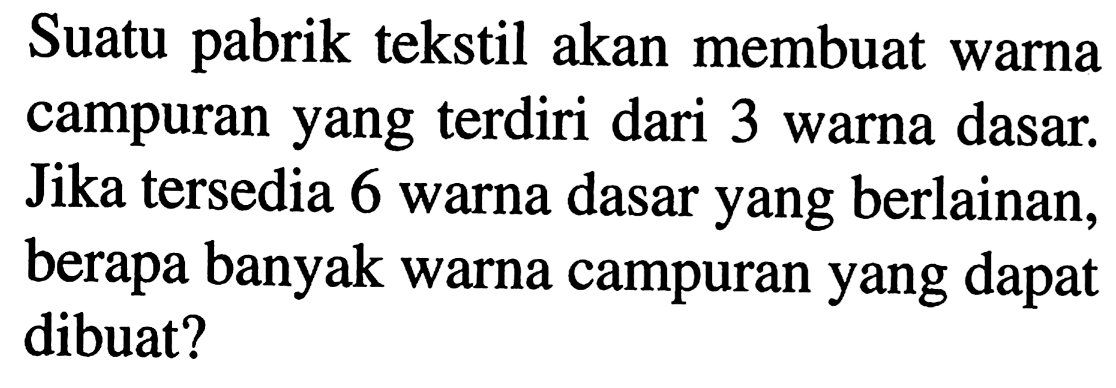 Suatu pabrik  tekstil akan membuat warna campuran yang  terdiri dari 3 warna dasar. Jika  tersedia 6 warna dasar yang berlainan, berapa banyak warna campuran yang dapat dibuat?
